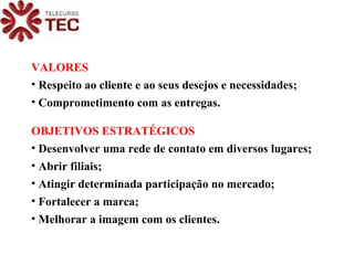 VALORES Respeito ao cliente e ao seus desejos e necessidades; Comprometimento com as entregas. OBJETIVOS ESTRATÉGICOS Desenvolver uma rede de contato em diversos lugares; Abrir filiais; Atingir determinada participação no mercado; Fortalecer a marca; Melhorar a imagem com os clientes. 