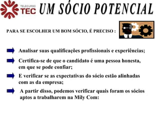 UM SÓCIO POTENCIAL PARA SE ESCOLHER UM BOM SÓCIO, É PRECISO : Analisar suas qualificações profissionais e experiências; Certifica-se de que o candidato é uma pessoa honesta, em que se pode confiar;  E verificar se as expectativas do sócio estão alinhadas com as da empresa; A partir disso, podemos verificar quais foram os sócios  aptos a trabalharem na Mily Com: 