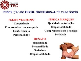 DESCRIÇÃO DO PERFIL PROFISSIONAL DE CADA SÓCIO RENATO Honestidade Personalidade Seriedade Responsabilidade FELIPE VERISSIMO Competência Compromisso com o negócio Conhecimento Personalidade JÉSSICA MARQUES Qualidade no trabalho Responsabilidade Compromisso com o negócio Seriedade   