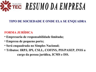 TIPO DE SOCIEDADE E ONDE ELA SE ENQUADRA FORMA JURÍDICA Empresaria de responsabilidade limitada; Empresa de pequeno porte; Será enquadrada no Simples Nacional; Tributos: IRPJ, IPI, CSLL, COFINS, PIS/PASEP, INSS a  cargo da pessoa jurídica, ICMS e ISS. RESUMO DA EMPRESA 