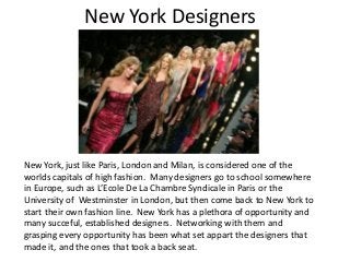 New York Designers
New York, just like Paris, London and Milan, is considered one of the
worlds capitals of high fashion. Many designers go to school somewhere
in Europe, such as L’Ecole De La Chambre Syndicale in Paris or the
University of Westminster in London, but then come back to New York to
start their own fashion line. New York has a plethora of opportunity and
many succeful, established designers. Networking with them and
grasping every opportunity has been what set appart the designers that
made it, and the ones that took a back seat.
 