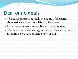 Deal or no deal?
 This catchphrase is actually the name of the game
show so this is how it is related to the show.
 It h...