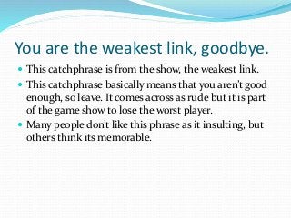 You are the weakest link, goodbye.
 This catchphrase is from the show, the weakest link.
 This catchphrase basically mea...