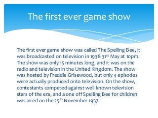 The first ever game show was called The Spelling Bee, it
was broadcasted on television in 1938 31st May at 10pm.
The show was only 15 minutes long, and it was on the
radio and television in the United Kingdom. The show
was hosted by Freddie Grisewood, but only 4 episodes
were actually produced onto television. On the show,
contestants competed against well known television
stars of the era, and a one off Spelling Bee for children
was aired on the 25th November 1937.
The first ever game show
 