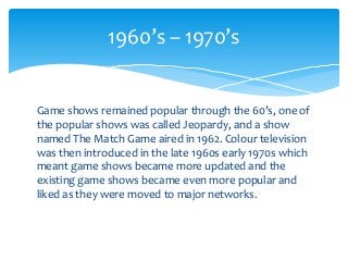 Game shows remained popular through the 60’s, one of
the popular shows was called Jeopardy, and a show
named The Match Game aired in 1962. Colour television
was then introduced in the late 1960s early 1970s which
meant game shows became more updated and the
existing game shows became even more popular and
liked as they were moved to major networks.
1960’s – 1970’s
 
