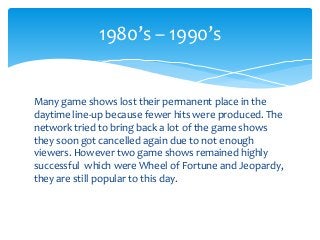 Many game shows lost their permanent place in the
daytime line-up because fewer hits were produced. The
network tried to bring back a lot of the game shows
they soon got cancelled again due to not enough
viewers. However two game shows remained highly
successful which were Wheel of Fortune and Jeopardy,
they are still popular to this day.
1980’s – 1990’s
 