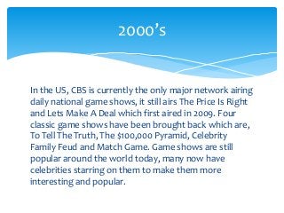 In the US, CBS is currently the only major network airing
daily national game shows, it still airs The Price Is Right
and Lets Make A Deal which first aired in 2009. Four
classic game shows have been brought back which are,
To Tell The Truth, The $100,000 Pyramid, Celebrity
Family Feud and Match Game. Game shows are still
popular around the world today, many now have
celebrities starring on them to make them more
interesting and popular.
2000’s
 