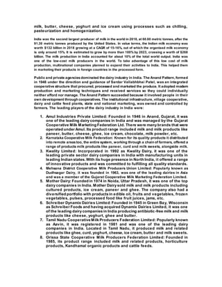 milk, butter, cheese, yoghurt and ice cream using processes such as chilling,
pasteurization and homogenization.
India was the second largest producer of milk in the world in 2018, at 60.60 metric tonnes, after the
91.30 metric tonnes produced by the United States. In value terms, the Indian milk economy was
worth $132 billion in 2018 growing at a CAGR of 15-16%, out of which the organised milk economy
is only around 15%. It is estimated to grow by more than 100% by 2023, crossing a worth of $268
billion. The milk production in India accounted for about 10% of the total world output. India was
one of the low-cost milk producers in the world. To take advantage of this low cost of milk
production, multinational companies planned to expand their activities to India. This helped them
in marketing their products in foreign countries in the processed form.
Public and private agenciesdominated the dairy industry in India. The Anand Pattern, formed
in 1948 under the direction and guidance of Sardar Vallabhbhai Patel, was an integrated
cooperative structure that procured, processed and marketed the produce. It adopted modern
production and marketing techniques and received services so they could individually
neither afford nor manage. The Anand Pattern succeeded because it involved people in their
own development through cooperatives. The institutional infrastructure, village cooperative,
dairy and cattle feed plants, state and national marketing, was owned and controlled by
farmers. The leading players of the dairy industry in India were:
1. Amul Industries Private Limited: Founded in 1946 in Anand, Gujarat, it was
one of the leading dairy companies in India and was managed by the Gujarat
Cooperative Milk Marketing Federation Ltd. There were many brands that were
operated under Amul. Its product range included milk and milk products like
paneer, butter, cheese, ghee, ice cream, chocolate, milk powder, etc.
2. Karnataka Cooperative Milk Federation: Known for its quality products it distributed
into remote areastoo, the entire system, working through a chain of farmers, offered a
range of products milk products like paneer, curd and milk sweets, alongside milk.
3. Kwality Limited: Incorporated in 1992 as Kwality Dairy, it was one of the
leading private sector dairy companies in India with manufacturing units in
leading Indian states. With its huge presence in North India, it offered a range
of innovative products and was committed to fulfilling all quality standards.
4. Mehsana District Cooperative Milk Producers Union Limited: Popularly known as
Dudhsagar Dairy, it was founded in 1963, was one of the leading dairies in Asia
and was a member of the Gujarat Cooperative Milk Marketing Federation Limited.
5. Mother Dairy: Founded in 1974 in Noida, Uttar Pradesh, it was one of the top
dairy companies in India. Mother Dairy sold milk and milk products including
cultured products, ice cream, paneer and ghee. The company also had a
diversified portfolio with products in edible oil, fruits and vegetables, frozen
vegetables, pulses, processed food like fruit juices, jams, etc.
6. Schreiber Dynamix Dairies Limited: Founded in 1945 in Green Bay, Wisconsin
as Schreiber Foods and having acquired Dynamix Dairies Limited, it was one
of the leading dairy companies in India producing antibiotic-free milk and milk
products like cheese, yoghurt, ghee and butter.
7. Tamil Nadu Cooperative Milk Producers Federation Limited: Popularly known
as Aavin, it was registered in 1981 and was one of the leading dairy
companies in India. Located in Tamil Nadu, it produced milk and related
products like ghee, curd, yoghurt, cheese, ice cream, butter and milk sweets.
8. Orissa State Cooperative Milk Producers Federation Limited: Founded in
1985, its product range included milk and related products, horticulture
products, Kandhamal organic products and cattle feeds.
 