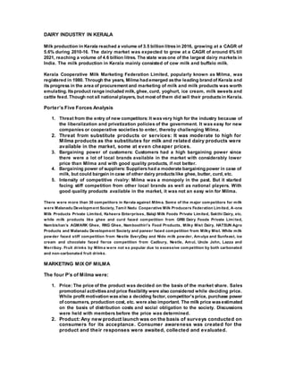 DAIRY INDUSTRY IN KERALA
Milk production in Kerala reached a volume of 3.5 billion litresin 2016, growing at a CAGR of
5.6% during 2010-16. The dairy market was expected to grow at a CAGR of around 6% till
2021, reaching a volume of 4.6 billion litres. The state wasone of the largest dairy markets in
India. The milk production in Kerala mainly consisted of cow milk and buffalo milk.
Kerala Cooperative Milk Marketing Federation Limited, popularly known as Milma, was
registered in 1980. Through the years, Milma had emerged asthe leading brand of Kerala and
its progress in the area of procurement and marketing of milk and milk products was worth
emulating. Itsproduct range included milk, ghee, curd, yoghurt, ice cream, milk sweets and
cattle feed. Though not all national players, but most of them did sell their productsin Kerala.
Porter’s Five Forces Analysis
1. Threat from the entry of new competitors: It wasvery high for the industry because of
the liberalization and privatization policies of the government. It was easy for new
companies or cooperative societies to enter, thereby challenging Milma.
2. Threat from substitute products or services: It was moderate to high for
Milma products as the substitutes for milk and related dairy products were
available in the market, some at even cheaper prices.
3. Bargaining power of customers: Customers had a high bargaining power since
there were a lot of local brands available in the market with considerably lower
price than Milma and with good quality products, if not better.
4. Bargaining power of suppliers: Suppliershad a moderate bargaining power in case of
milk, but could bargain in case of other dairy productslike ghee, butter, curd, etc.
5. Intensity of competitive rivalry: Milma was a monopoly in the past. But it started
facing stiff competition from other local brands as well as national players. With
good quality products available in the market, it was not an easy win for Milma.
There were more than 30 competitors in Kerala against Milma. Some of the major competitors for milk
were Malanadu Development Society, Tamil Nadu Cooperative Milk Producers Federation Limited, A-one
Milk Products Private Limited, Ksheera Enterprises, Balaji Milk Foods Private Limited, Sakthi Dairy, etc.
while milk products like ghee and curd faced competition from GRB Dairy Foods Private Limited,
Nambishan’s AGMARK Ghee, RKG Ghee, Namboothiri’s Food Products, Milky Mist Dairy, HATSUN Agro
Products and Malanadu Development Society and paneer faced competition from Milky Mist. While milk
powder faced stiff competition from Nestle EveryDay and Nido milk powder, Amulya and Sunfeast, ice
cream and chocolate faced fierce competition from Cadbury, Nestle, Amul, Uncle John, Lazza and
Merriboy. Fruit drinks by Milma were not so popular due to excessive competition by both carbonated
and non-carbonated fruit drinks.
MARKETING MIX OF MILMA
The four P’s of Milma were:
1. Price: The price of the product was decided on the basis of the market share. Sales
promotional activitiesand price flexibility were also considered while deciding price.
While profit motivation wasalso a deciding factor, competitor’sprice, purchase power
of consumers, production cost, etc. were also important. The milk price wasestimated
on the basis of distribution costs and social obligation to the society. Discussions
were held with members before the price was determined.
2. Product: Any new product launch was on the basis of surveys conducted on
consumers for its acceptance. Consumer awareness was created for the
product and their responses were awaited, collected and evaluated.
 