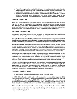 3. Place: The target market wasfirst identified and the productswere then established in
the mindsof the people. The right audience, like children, were hence targeted. The
products like ice cream, sip-up and chocolate were mainly targeted on them.
4. Promotion: Milma was not indulged in prominent promotional activities. Usage of
posters, calendars, stalls, billboards, etc. were certain tools used for the
promotion activities. Advertisements were used only when offers were provided.
FINANCIALS OF MILMA
Milma had been performing well in the sales of most of its milk products. The financial
year 2017-18 saw the introduction of new products like flavoured milk in metal cans and
milk shakes in Tetra Pak in different flavours were introduced to the market. The overall
turnover of federation for the last five years showed an increase in trend as noticed from
the graph for milk and milk product sales which can be referred to in Exhibit 1.
SWOT ANALYSIS OF MILMA
SWOT analysis is a strategic planning tool used to evaluate the Strengths, Weaknesses, Opportunities,
and Threats involved in any business venture. The SWOT analysis of Milma is as follows:
Strength: Milma stood at the 9th position in the list of top dairy companies in India. It
produced high quality product as it held an ISO certification. It had adequate support
from NDDB and the government of Kerala since its plants were eco-friendly units.
Weaknesses:There was an increasing cost of procurement of raw milk and materials for cattle feeds. In
the past few years, Milma had inadequate sales outlets operating in rural areas of the state, faced a
shortage of milk supply during festive seasons and also lacked an effective research and development
department, which was considered an important arena in any organization. Low advertisement and
promotional activities for products other than milk were also pulling it behind in the dairy industry.
Opportunities:There was an immense scope for product diversification, as it had not tapped all the dairy
products. The organization could increase its goodwill and profit if it gave more emphasis on exports.
There were more opportunities to create demand in the rural areas. Milma could capitalize on the
support they obtained from the government in the form of subsidies and tax concessions. The
increasing level of advertisements and related activities could also lead to an increase in sales.
Threats: The increasing intervention of milk powders from various companies in the
market was a major threat to the cooperative. Inadequate availability of ilk during festive
seasons and an inflexiblre pricing mechanism led to change in customer preferences.
The seasonal fluctuations in the availability of raw materials for cattle feeds were also a
threat. The influx of new competitors also reduced the market share.
PROBLEMS FACED BY MILMA
1. Overshot milk procurement and pumping in of milk from other states
In 2018, Milma faced a crisis after milk production overshot its target by 20%.
Though it procured around 1.36 million litres of milk from dairy farmers on average
on a daily basis, it could sell only 1.31 million litres. The cooperative had in excess
of 50,000 to 60,000 litres of milk unsold every day. It transported the excess milk to
Tamil Nadu to convert it to milk powder, which threatened to sink the cooperative.
Milma was forced to rely on milk powder making units in Tamil Nadu to convert the
excess procurement since the only manufacturing unit in Kerala was shut. The
cooperative had to pay $4.64
 