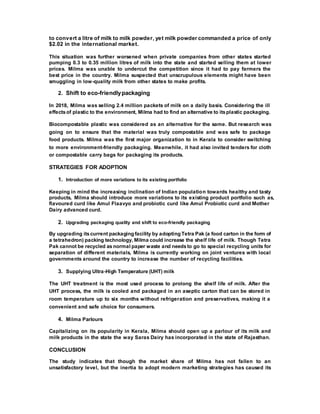 to convert a litre of milk to milk powder, yet milk powder commanded a price of only
$2.02 in the international market.
This situation was further worsened when private companies from other states started
pumping 0.3 to 0.35 million litres of milk into the state and started selling them at lower
prices. Milma was unable to undercut the competition since it had to pay farmers the
best price in the country. Milma suspected that unscrupulous elements might have been
smuggling in low-quality milk from other states to make profits.
2. Shift to eco-friendlypackaging
In 2018, Milma was selling 2.4 million packets of milk on a daily basis. Considering the ill
effectsof plastic to the environment, Milma had to find an alternative to itsplastic packaging.
Biocompostable plastic was considered as an alternative for the same. But research was
going on to ensure that the material was truly compostable and was safe to package
food products. Milma was the first major organization to in Kerala to consider switching
to more environment-friendly packaging. Meanwhile, it had also invited tenders for cloth
or compostable carry bags for packaging its products.
STRATEGIES FOR ADOPTION
1. Introduction of more variations to its existing portfolio
Keeping in mind the increasing inclination of Indian population towards healthy and tasty
products, Milma should introduce more variations to its existing product portfolio such as,
flavoured curd like Amul Flaavyo and probiotic curd like Amul Probiotic curd and Mother
Dairy advanced curd.
2. Upgrading packaging quality and shift to eco-friendly packaging
By upgrading itscurrent packaging facility by adopting Tetra Pak (a food carton in the form of
a tetrahedron) packing technology, Milma could increase the shelf life of milk. Though Tetra
Pak cannot be recycled as normal paper waste and needsto go to special recycling units for
separation of different materials, Milma is currently working on joint ventures with local
governments around the country to increase the number of recycling facilities.
3. Supplying Ultra-High Temperature (UHT) milk
The UHT treatment is the most used process to prolong the shelf life of milk. After the
UHT process, the milk is cooled and packaged in an aseptic carton that can be stored in
room temperature up to six months without refrigeration and preservatives, making it a
convenient and safe choice for consumers.
4. Milma Parlours
Capitalizing on its popularity in Kerala, Milma should open up a parlour of its milk and
milk products in the state the way Saras Dairy has incorporated in the state of Rajasthan.
CONCLUSION
The study indicates that though the market share of Milma has not fallen to an
unsatisfactory level, but the inertia to adopt modern marketing strategies has caused its
 