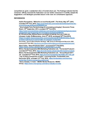 competitors to grab a substantial slice of market share pie. The findings indicate that the
consumer affinity towards the federation can be further improved if it swiftly adopts the
suggestions and strategies provided above in the view of a wholesome approach.
REFERENCES
Aabha Raveendran, “Milma for an eco-friendly shift”, The Hindu, May 10th, 2018,
accessed 18th Feb, 2019, https://www.thehindu.com/news/national/kerala/milma-for-
an-eco-friendly-shift/article23829555.ece
“Amul adoptsTetra Pak technology for processing packaging”, Economic Times
Retail, 10th September, 2013, accessed 18th Feb 2019,
https://retail.economictimes.indiatimes.com/news/food-entertainment/grocery/amul-
adopts-tetra-pak-technology-for-processing-packaging/22464210
N V Krishna Das, Milma faces a problem of plenty, but can’t take on
cheaper rivals, OnManorama, June 5th 2018, accessed 19th Feb 2019,
https://english.manoramaonline.com/news/kerala/2018/06/04/milma-faces-
problem-plenty-but-cannot-take-on-cheaper-rivals.html
Amul India, “Amul’s Diversification Strategy”, IBS Centre for M anagement Research, 2001,
accessed 21st Feb 2019, http://www.icmrindia.org/free%20resources/casestudies/amul.htm
Amul India, “Amul Probiotic Dahi”, accessed 21st Feb 2019,
https://amul.com/products/amul-probioticdahi-info.php
Milma- Kerala Cooperative Milk Marketing Federation Ltd., “Fermented Products”,
accessed 21st Feb, 2019, https://kcmmf.in/index.php/product/fermented-products
Milma- Kerala Cooperative Milk Marketing Federation Ltd., “Annual Report 2017-
18”, accessed 21st Feb, 2019, https://kcmmf.in/images/tender/AGM_2017-18n.pdf
"Top 10 Dairy Companies in India", Learning Centre, Fundoodata.com,
December 2018, accessed 21st Feb, 2019, https://fundoodata.com/learning-
center/top-10-dairy-companies-india/amp/
“Dairy Industry in India”, IMARC Market Research, IMARC
Group, https://www.imarcgroup.com/dairy-industry-in-india
 