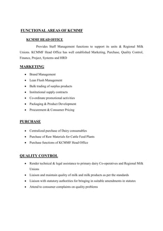 FUNCTIONAL AREAS OF KCMMF

    KCMMF HEAD OFFICE

           Provides Staff Management functions to support its units & Regional Milk
Unions. KCMMF Head Office has well established Marketing, Purchase, Quality Control,
Finance, Project, Systems and HRD

MARKETING
      Brand Management
      Lean Flush Management
      Bulk trading of surplus products
      Institutional supply contracts
      Co-ordinate promotional activities
      Packaging & Product Development
      Procurement & Consumer Pricing


PURCHASE

      Centralized purchase of Dairy consumables
      Purchase of Raw Materials for Cattle Feed Plants
      Purchase functions of KCMMF Head Office



QUALITY CONTROL
      Render technical & legal assistance to primary dairy Co-operatives and Regional Milk
      Unions
      Liaison and maintain quality of milk and milk products as per the standards
      Liaison with statutory authorities for bringing in suitable amendments in statutes
      Attend to consumer complaints on quality problems
 