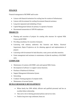 FINANCE

Financial management of KCMMF and its units

      Liaison with financial institutions for availing loan for creation of infrastructure.
      Liaison with Government for availing Government financial assistance
      Long term repayment and scheduling of loans
      Capital Management Scheme for primary Co-operative Societies
      Recommend remuneration of APCOS employees
PROJECTS

      Planning and execution of projects for creating infra structure for regional Milk
      Unions and KCMMF.
      Providing consultancy for execution of projects.
      Liaisoning with statutory authorities like Factories and Boilers, Electrical
      Inspectorate, Dept.of Explosives etc for obtaining approval and implementation of
      projects
      Liaisoning with Government for land allocation, water, power and other amenities.
      Estate management and assistance in maintenance of plant & machinery of KCMMF
      units.
COMPUTER

      Maintenance of systems at KCMMF, units and regional Milk Unions.
      Development of software‟s to support various functions.
      Purchase of Hardware & Software
      Support Management Information System
      Networking
      Conducts Training programs of computer skills.
      Maintenance of account System
HUMAN RESOURCE DEVELOPMENT

               Milma family has 2098 skilled, efficient and qualified personnel and has an
               excellent labour relationship.
               Take active role in farming personnel policies and service rules.
               Finalize long term wage settlement, bonus etc
 