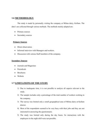 1.6 METHODOLOGY

       The study is made by personally visiting the company at Milma dairy, Kollam. The
data‟s are collected through various methods. The methods mainly adopted are:

       Primary sources
       Secondary sources


 Primary Sources

       Direct observation.
       Informal interview with Managers and workers.
       Discussion with various Staff members of the company.


Secondary Sources

       Journals and Magazines
       Periodicals
       Brochures
       Website


1.7 LIMITATIONS OF THE STUDY

       1) Due to inadequate time, it is not possible to analyze all aspects relevant to the
          study.
       2) The sample includes only a percentage of the total number of workers working in
          the company.
       3) The survey was limited only a small geographical area of Milma dairy at Kollam
          district.
       4) Most of the respondents seemed to be very busy with their jobs and they are not
          interested in answering the questionnaire.
       5) The study was limited only during the day hours. So interactions with the
          employees in the night shift were not possible.
 