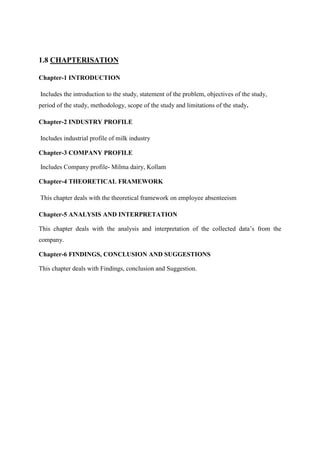 1.8 CHAPTERISATION

Chapter-1 INTRODUCTION

Includes the introduction to the study, statement of the problem, objectives of the study,
period of the study, methodology, scope of the study and limitations of the study.

Chapter-2 INDUSTRY PROFILE

Includes industrial profile of milk industry

Chapter-3 COMPANY PROFILE

Includes Company profile- Milma dairy, Kollam

Chapter-4 THEORETICAL FRAMEWORK

This chapter deals with the theoretical framework on employee absenteeism

Chapter-5 ANALYSIS AND INTERPRETATION

This chapter deals with the analysis and interpretation of the collected data‟s from the
company.

Chapter-6 FINDINGS, CONCLUSION AND SUGGESTIONS

This chapter deals with Findings, conclusion and Suggestion.
 