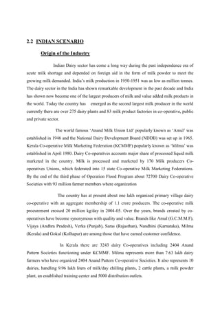 2.2 INDIAN SCENARIO

        Origin of the Industry

               Indian Dairy sector has come a long way during the past independence era of
acute milk shortage and depended on foreign aid in the form of milk powder to meet the
growing milk demanded. India‟s milk production in 1950-1951 was as low as million tonnes.
The dairy sector in the India has shown remarkable development in the past decade and India
has shown now become one of the largest producers of milk and value added milk products in
the world. Today the country has     emerged as the second largest milk producer in the world
currently there are over 275 dairy plants and 83 milk product factories in co-operative, public
and private sector.

                The world famous „Anand Milk Union Ltd‟ popularly known as „Amul‟ was
established in 1946 and the National Dairy Development Board (NDDB) was set up in 1965.
Kerala Co-operative Milk Marketing Federation (KCMMF) popularly known as „Milma‟ was
established in April 1980. Dairy Co-operatives accounts major share of processed liquid milk
marketed in the country. Milk is processed and marketed by 170 Milk producers Co-
operatives Unions, which federated into 15 state Co-operative Milk Marketing Federations.
By the end of the third phase of Operation Flood Program about 72700 Dairy Co-operative
Societies with 93 million farmer members where organization

                  The country has at present about one lakh organized primary village dairy
co-operative with an aggregate membership of 1.1 crore producers. The co-operative milk
procurement crossed 20 million kg/day in 2004-05. Over the years, brands created by co-
operatives have become synonymous with quality and value. Brands like Amul (G.C.M.M.F),
Vijaya (Andhra Pradesh), Verka (Punjab), Saras (Rajasthan), Nandhini (Karnataka), Milma
(Kerala) and Gokul (Kolhapur) are among those that have earned customer confidence.

                      In Kerala there are 3243 dairy Co-operatives including 2404 Anand
Pattern Societies functioning under KCMMF. Milma represents more than 7.63 lakh dairy
farmers who have organized 2404 Anand Pattern Co-operative Societies. It also represents 10
dairies, handling 9.96 lakh liters of milk/day chilling plants, 2 cattle plants, a milk powder
plant, an established training center and 5000 distribution outlets.
 