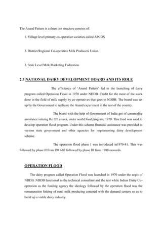 The Anand Pattern is a three tier structure consists of:

   1. Village level primary co-operative societies called APCOS



   2. District/Regional Co-operative Milk Producers Union.



   3. State Level Milk Marketing Federation.



2.5 NATIONAL DAIRY DEVELOPMENT BOARD AND ITS ROLE

                         The efficiency of „Anand Pattern‟ led to the launching of dairy
   program called Operation Flood in 1970 under NDDB. Credit for the most of the work
   done in the field of milk supply by co-operatives that goes to NDDB. The board was set
   up by the Government to replicate the Anand experiment in the rest of the country.

                          The board with the help of Government of India got of commodity
   assistance valuing Rs.120 crores, under world food program, 1970. This fund was used to
   develop operation flood program. Under this scheme financial assistance was provided to
   various state government and other agencies for implementing dairy development
   scheme.

                          The operation flood phase I was introduced in1970-81. This was
followed by phase II from 1981-87 followed by phase III from 1988 onwards.



   OPERATION FLOOD

        The dairy program called Operation Flood was launched in 1970 under the aegis of
   NDDB. NDDB functional as the technical consultant and the rest while Indian Dairy Co-
   operation as the funding agency the ideology followed by the operation flood was the
   remuneration linking of rural milk producing centered with the demand centers so as to
   build up a viable dairy industry.
 