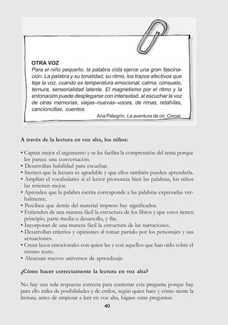 4040
OTRA VOZ
Para el niño pequeño, la palabra oída ejerce una gran fascina-
ción. La palabra y su tonalidad, su ritmo, los trazos afectivos que
teje la voz, cuando es temperatura emocional, calma, consuelo,
ternura, sensorialidad latente. El magnetismo por el ritmo y la
entonación puede desplegarse con intensidad, al escuchar la voz
de otras memorias, viejas–nuevas–voces, de rimas, retahílas,
cancioncillas, cuentos.
Ana Pelegrín, La aventura de oír, Cincel.
A través de la lectura en voz alta, los niños:
• Captan mejor el argumento y se les facilita la comprensión del tema porque
les parece una conversación.
• Desarrollan habilidad para escuchar.
• Sienten que la lectura es agradable y que ellos también pueden aprenderla.
• Amplían el vocabulario: si el lector pronuncia bien las palabras, los niños
las retienen mejor.
• Aprenden que la palabra escrita corresponde a las palabras expresadas ver-
balmente.
• Perciben que detrás del material impreso hay significados.
• Entienden de una manera fácil la estructura de los libros y que estos tienen
principio, parte media o desarrollo, y fin.
• Incorporan de una manera fácil la estructura de las narraciones.
• Desarrollan criterios y opiniones al tomar partido por los personajes y sus
actuaciones.
• Crean lazos emocionales con quien lee y con aquellos que han oído sobre el
mismo texto.
• Alcanzan nuevos universos de aprendizaje.
¿Cómo hacer correctamente la lectura en voz alta?
No hay una sola respuesta correcta para contestar esta pregunta porque hay
para ello miles de posibilidades y de estilos, según quien hace y cómo siente la
lectura; antes de empezar a leer en voz alta, hágase estas preguntas:
 