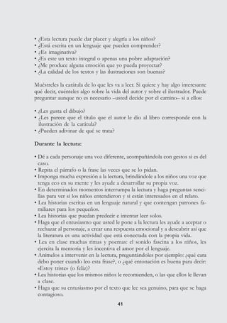 4141
• ¿Esta lectura puede dar placer y alegría a los niños?
• ¿Está escrita en un lenguaje que pueden comprender?
• ¿Es imaginativa?
• ¿Es este un texto integral o apenas una pobre adaptación?
• ¿Me produce alguna emoción que yo pueda proyectar?
• ¿La calidad de los textos y las ilustraciones son buenas?
Muéstreles la carátula de lo que les va a leer. Si quiere y hay algo interesante
qué decir, cuénteles algo sobre la vida del autor y sobre el ilustrador. Puede
preguntar aunque no es necesario –usted decide por el camino– si a ellos:
• ¿Les gusta el dibujo?
• ¿Les parece que el título que el autor le dio al libro corresponde con la
ilustración de la carátula?
• ¿Pueden adivinar de qué se trata?
Durante la lectura:
• Dé a cada personaje una voz diferente, acompañándola con gestos si es del
caso.
• Repita el párrafo o la frase las veces que se lo pidan.
• Imponga mucha expresión a la lectura, brindándole a los niños una voz que
tenga eco en su mente y les ayude a desarrollar su propia voz.
• En determinados momentos interrumpa la lectura y haga preguntas senci-
llas para ver si los niños entendieron y si están interesados en el relato.
• Lea historias escritas en un lenguaje natural y que contengan patrones fa-
miliares para los pequeños.
• Lea historias que puedan predecir e intentar leer solos.
• Haga que el entusiasmo que usted le pone a la lectura les ayude a aceptar o
rechazar al personaje, a crear una respuesta emocional y a descubrir así que
la literatura es una actividad que está conectada con la propia vida.
• Lea en clase muchas rimas y poemas: el sonido fascina a los niños, les
ejercita la memoria y les incentiva el amor por el lenguaje.
• Anímelos a intervenir en la lectura, preguntándoles por ejemplo: ¿qué cara
debo poner cuando leo esta frase?, o ¿qué entonación es buena para decir:
«Estoy triste» (o feliz)?
• Lea historias que los mismos niños le recomienden, o las que ellos le llevan
a clase.
• Haga que su entusiasmo por el texto que lee sea genuino, para que se haga
contagioso.
 
