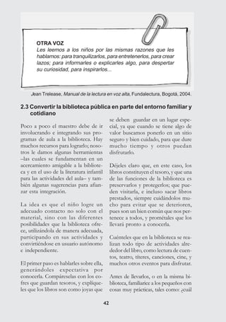 4242
OTRA VOZ
Les leemos a los niños por las mismas razones que les
hablamos: para tranquilizarlos, para entretenerlos, para crear
lazos; para informarles o explicarles algo, para despertar
su curiosidad, para inspirarlos...
Jean Trelease, Manual de la lectura en voz alta, Fundalectura, Bogotá, 2004.
2.3 Convertir la biblioteca pública en parte del entorno familiar y
cotidiano
Poco a poco el maestro debe de ir
involucrando e integrando sus pro-
gramas de aula a la biblioteca. Hay
muchos recursos para lograrlo; noso-
tros le damos algunas herramientas
–las cuales se fundamentan en un
acercamiento amigable a la bibliote-
ca y en el uso de la literatura infantil
para las actividades del aula– y tam-
bién algunas sugerencias para afian-
zar esta integración.
La idea es que el niño logre un
adecuado contacto no solo con el
material, sino con las diferentes
posibilidades que la biblioteca ofre-
ce, utilizándola de manera adecuada,
participando en sus actividades y
convirtiéndose en usuario autónomo
e independiente.
El primer paso es hablarles sobre ella,
generándoles expectativa por
conocerla. Compáreselas con los co-
fres que guardan tesoros, y explíque-
les que los libros son como joyas que
se deben guardar en un lugar espe-
cial, ya que cuando se tiene algo de
valor buscamos ponerlo en un sitio
seguro y bien cuidado, para que dure
mucho tiempo y otros puedan
disfrutarlo.
Déjeles claro que, en este caso, los
libros constituyen el tesoro, y que una
de las funciones de la biblioteca es
preservarlos y protegerlos; que pue-
den visitarla, e incluso sacar libros
prestados, siempre cuidándolos mu-
cho para evitar que se deterioren,
pues son un bien común que nos per-
tenece a todos, y prométales que los
llevará pronto a conocerla.
Cuénteles que en la biblioteca se rea-
lizan todo tipo de actividades alre-
dedor del libro, como lectura de cuen-
tos, teatro, títeres, canciones, cine, y
muchos otros eventos para disfrutar.
Antes de llevarlos, o en la misma bi-
blioteca, familiarice a los pequeños con
cosas muy prácticas, tales como: ¿cuál
 