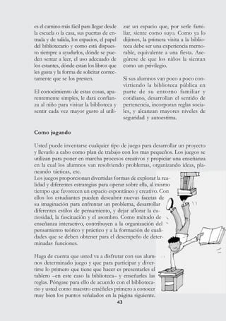 4343
es el camino más fácil para llegar desde
la escuela o la casa, sus puertas de en-
trada y de salida, los espacios, el papel
del bibliotecario y como está dispues-
to siempre a ayudarlos, dónde se pue-
den sentar a leer, el uso adecuado de
los estantes, dónde están los libros que
les gusta y la forma de solicitar correc-
tamente que se los presten.
El conocimiento de estas cosas, apa-
rentemente simples, le dará confian-
za al niño para visitar la biblioteca y
sentir cada vez mayor gusto al utili-
zar un espacio que, por serle fami-
liar, siente como suyo. Como ya lo
dijimos, la primera visita a la biblio-
teca debe ser una experiencia memo-
rable, equivalente a una fiesta. Ase-
gúrese de que los niños la sientan
como un privilegio.
Si sus alumnos van poco a poco con-
virtiendo la biblioteca pública en
parte de su entorno familiar y
cotidiano, desarrollan el sentido de
pertenencia, incorporan reglas socia-
les, y alcanzan mayores niveles de
seguridad y autoestima.
Como jugando
Usted puede inventarse cualquier tipo de juego para desarrollar un proyecto
y llevarlo a cabo como plan de trabajo con los mas pequeños. Los juegos se
utilizan para poner en marcha procesos creativos y propiciar una enseñanza
en la cual los alumnos van resolviendo problemas, organizando ideas, pla-
neando tácticas, etc.
Los juegos proporcionan divertidas formas de explorar la rea-
lidad y diferentes estrategias para operar sobre ella, al mismo
tiempo que favorecen un espacio espontáneo y creativo. Con
ellos los estudiantes pueden descubrir nuevas facetas de
su imaginación para enfrentar un problema, desarrollar
diferentes estilos de pensamiento, y dejar aflorar la cu-
riosidad, la fascinación y el asombro. Como método de
enseñanza interactivo, contribuyen a la organización del
pensamiento teórico y práctico y a la formación de cuali-
dades que se deben obtener para el desempeño de deter-
minadas funciones.
Haga de cuenta que usted va a disfrutar con sus alum-
nos determinado juego y que para participar y diver-
tirse lo primero que tiene que hacer es presentarles el
tablero –en este caso la biblioteca– y enseñarles las
reglas. Póngase para ello de acuerdo con el biblioteca-
rio y usted como maestro enséñeles primero a conocer
muy bien los puntos señalados en la página siguiente.
 