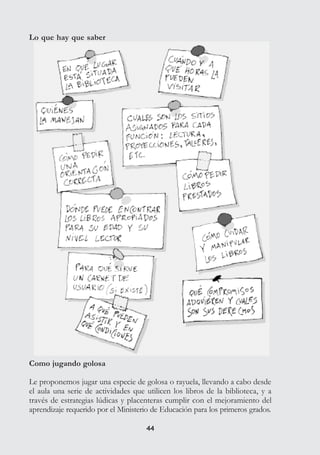 4444
Como jugando golosa
Le proponemos jugar una especie de golosa o rayuela, llevando a cabo desde
el aula una serie de actividades que utilicen los libros de la biblioteca, y a
través de estrategias lúdicas y placenteras cumplir con el mejoramiento del
aprendizaje requerido por el Ministerio de Educación para los primeros grados.
Lo que hay que saber
 