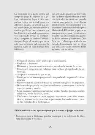 4545
• Utilicen el lenguaje oral y escrito para comunicarse.
• Exploren la literatura.
• Disfruten y presten atención mientras escuchan la lectura de textos.
• Relacionen imágenes con palabras para explicar el significado de un
mensaje.
• Atrapen el sentido de lo que se lee.
• Participen en las lecturas preguntando, respondiendo, suponiendo e ima-
ginando.
• Reconozcan en los cuentos de hadas sus elementos mágicos o los arquetipos.
• Deduzcan lo que puede suceder en una historia y reconozcan la relación
entre personaje y acción.
• Lean, cuenten y distingan narraciones cortas, fábulas, poemas, rondas,
canciones, rimas, leyendas, teatro.
• Disfruten e interpreten otros lenguajes narrativos como cine, teatro,
títeres y marionetas (representando personajes, haciendo mímica, vien-
do las películas de la biblioteca...).
La biblioteca es la parte central del
campo de juego. El objetivo de la go-
losa tradicional es llegar al cielo des-
pués de realizar una serie de pasos por
diferentes niveles. La golosa que us-
ted puede crear , es para que el niño a
medida que lleva a cabo o transita por
las diferentes actividades propuestas,
vaya superando niveles de compren-
sión, y adquiera las destrezas necesa-
rias para llegar al paraíso, que es en
este caso apropiarse del gusto por la
lectura y lograr un buen manejo de la
biblioteca.
El bibliotecario debe apoyarlo para que durante el juego los niños:
• Conozcan bien la biblioteca pública municipal y su colección de libros
para niños entre 5 y 8 años.
Las actividades pueden ser muy varia-
das –le damos algunas ideas en el capí-
tulo dedicado a los ejercicios– para ela-
borarlas tenga presente, como dijimos
anteriormente, los lineamientos y los
estándares curriculares definidos por el
Ministerio de Educación, y apóyese en
suexperienciapersonalycreativacomo
docente y en el conocimiento que tie-
ne de sus alumnos y su entorno. Dise-
ñe la ruta o tablero que se adecúe a su
método de enseñanza, pero no olvide
que estas actividades siempre deben
apuntar a que los niños:
 