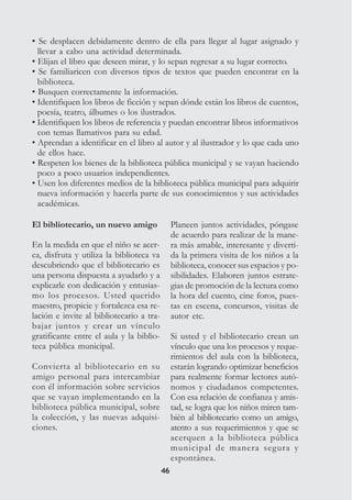4646
• Se desplacen debidamente dentro de ella para llegar al lugar asignado y
llevar a cabo una actividad determinada.
• Elijan el libro que deseen mirar, y lo sepan regresar a su lugar correcto.
• Se familiaricen con diversos tipos de textos que pueden encontrar en la
biblioteca.
• Busquen correctamente la información.
• Identifiquen los libros de ficción y sepan dónde están los libros de cuentos,
poesía, teatro, álbumes o los ilustrados.
• Identifiquen los libros de referencia y puedan encontrar libros informativos
con temas llamativos para su edad.
• Aprendan a identificar en el libro al autor y al ilustrador y lo que cada uno
de ellos hace.
• Respeten los bienes de la biblioteca pública municipal y se vayan haciendo
poco a poco usuarios independientes.
• Usen los diferentes medios de la biblioteca pública municipal para adquirir
nueva información y hacerla parte de sus conocimientos y sus actividades
académicas.
Planeen juntos actividades, póngase
de acuerdo para realizar de la mane-
ra más amable, interesante y diverti-
da la primera visita de los niños a la
biblioteca, conocer sus espacios y po-
sibilidades. Elaboren juntos estrate-
gias de promoción de la lectura como
la hora del cuento, cine foros, pues-
tas en escena, concursos, visitas de
autor etc.
Si usted y el bibliotecario crean un
vínculo que una los procesos y reque-
rimientos del aula con la biblioteca,
estarán logrando optimizar beneficios
para realmente formar lectores autó-
nomos y ciudadanos competentes.
Con esa relación de confianza y amis-
tad, se logra que los niños miren tam-
bién al bibliotecario como un amigo,
atento a sus requerimientos y que se
acerquen a la biblioteca pública
municipal de manera segura y
espontánea.
El bibliotecario, un nuevo amigo
En la medida en que el niño se acer-
ca, disfruta y utiliza la biblioteca va
descubriendo que el bibliotecario es
una persona dispuesta a ayudarlo y a
explicarle con dedicación y entusias-
mo los procesos. Usted querido
maestro, propicie y fortalezca esa re-
lación e invite al bibliotecario a tra-
bajar juntos y crear un vínculo
gratificante entre el aula y la biblio-
teca pública municipal.
Convierta al bibliotecario en su
amigo personal para intercambiar
con él información sobre servicios
que se vayan implementando en la
biblioteca pública municipal, sobre
la colección, y las nuevas adquisi-
ciones.
 