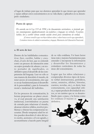 3333
el lugar de trabajo para que sus alumnos aprendan lo que tienen que aprender
y sepan utilizar estos conocimientos en su vida diaria y aplicarlos en su desem-
peño ciudadano.
Punto de apoyo
De acuerdo con la Ley 115 de 1994 y los lineamientos curriculares, se pretende que
nos comuniquemos significativamente con palabras y lenguajes no verbales. Escuchar,
hablar, leer y escribir cobran sentido cuando sirven para entendernos de verdad.
¿Conoce usted lo que sus hijos deben saber y saber hacer con lo que aprenden?,
Estándares básicos de calidad en matemáticas y lenguaje, Ministerio de Educación Nacional.
a. El acto de leer
Dentro de las habilidades comunica-
tivas (leer, escribir, hablar y escu-
char), el acto de leer, que se entiende
como un proceso de interacción entre
un sujeto portador de saberes y un tex-
to portador de significados, es
definitivo para el desarrollo de las com-
petencias del lenguaje. Leer no sólo es
una manera de descubrir el mundo, de
tener acceso al conocimiento, sino que
esunejefundamentalparaeldesarrollo
de la personalidad y para la formación
moral e intelectual del individuo.
En los procesos de comunicación, la
lectura proporciona un placer emoti-
vo, al cual precede una satisfacción
intelectual, convirtiéndose en puerta
de entrada para relacionar el mundo,
alcanzar criterios sólidos, resolver pro-
blemas y obtener las competencias ne-
cesarias. Desde temprana edad los ni-
ños pueden descubrir el valor del tex-
to escrito, acercarse a él con agrado, y
acostumbrarse a hacerlo parte integral
de su vida cotidiana. Un buen lector
tiene más y mejores herramientas para
entender e incorporar la información
y desarrollar los lineamientos y
estándares curriculares de todas las
áreas del conocimiento.
Lograr que los niños relacionen y
comprendan diversos tipos de lectu-
ra verbal (instrucciones, periódicos,
cartas, anuncios, afiches, historias,
cuentos, novelas, etc.), es decir, lean
correctamente, con capacidad críti-
ca, y sepan producir diversidad de tex-
tos, es un camino que se va desarro-
llando paso a paso, y la forma como
los conduzca el maestro es
definitiva.
 
