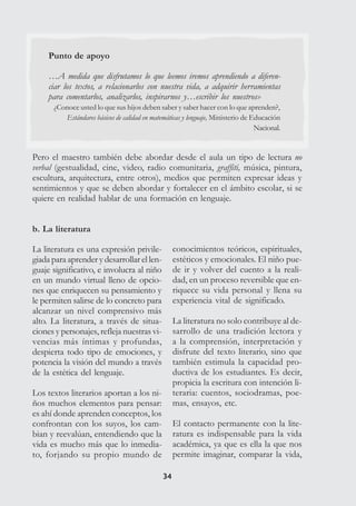 3434
Punto de apoyo
…A medida que disfrutamos lo que leemos iremos aprendiendo a diferen-
ciar los textos, a relacionarlos con nuestra vida, a adquirir herramientas
para comentarlos, analizarlos, inspirarnos y…escribir los nuestros»
¿Conoce usted lo que sus hijos deben saber y saber hacer con lo que aprenden?,
Estándares básicos de calidad en matemáticas y lenguaje, Ministerio de Educación
Nacional.
Pero el maestro también debe abordar desde el aula un tipo de lectura no
verbal (gestualidad, cine, video, radio comunitaria, graffiti, música, pintura,
escultura, arquitectura, entre otros), medios que permiten expresar ideas y
sentimientos y que se deben abordar y fortalecer en el ámbito escolar, si se
quiere en realidad hablar de una formación en lenguaje.
b. La literatura
La literatura es una expresión privile-
giada para aprender y desarrollar el len-
guaje significativo, e involucra al niño
en un mundo virtual lleno de opcio-
nes que enriquecen su pensamiento y
le permiten salirse de lo concreto para
alcanzar un nivel comprensivo más
alto. La literatura, a través de situa-
ciones y personajes, refleja nuestras vi-
vencias más íntimas y profundas,
despierta todo tipo de emociones, y
potencia la visión del mundo a través
de la estética del lenguaje.
Los textos literarios aportan a los ni-
ños muchos elementos para pensar:
es ahí donde aprenden conceptos, los
confrontan con los suyos, los cam-
bian y reevalúan, entendiendo que la
vida es mucho más que lo inmedia-
to, forjando su propio mundo de
conocimientos teóricos, espirituales,
estéticos y emocionales. El niño pue-
de ir y volver del cuento a la reali-
dad, en un proceso reversible que en-
riquece su vida personal y llena su
experiencia vital de significado.
La literatura no solo contribuye al de-
sarrollo de una tradición lectora y
a la comprensión, interpretación y
disfrute del texto literario, sino que
también estimula la capacidad pro-
ductiva de los estudiantes. Es decir,
propicia la escritura con intención li-
teraria: cuentos, sociodramas, poe-
mas, ensayos, etc.
El contacto permanente con la lite-
ratura es indispensable para la vida
académica, ya que es ella la que nos
permite imaginar, comparar la vida,
 