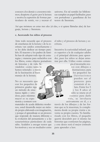3535
conocer a los demás y a nosotros mis-
mos; despierta el gusto por la lectura
y motiva la expresión de formas par-
ticulares de sentir, ver y recrear el
universo. En tal sentido las bibliote-
cas cumplen un papel facilitador, pues
son portadoras y guardianas de los
textos de literatura.
Así que móntese en estas tres eles (sí eles, o si quiere llámelas alas) de len-
guaje, lectura y literatura.
c. Acercando los niños al proceso
Ante todo recuerde que el proceso
de enseñanza de la lectura y de la es-
critura van unidos estrechamente y
se les debe dedicar un tiempo para-
lelo. El maestro y los padres de fami-
lia han de adoptar todo tipo de estra-
tegias y maneras para seducirlos con
los libros, como objetos portadores
de historias y de vida, lle-
vándolos –como tanto lo
hemos reiterado– a través
de la fascinación al buen
manejo de la lectura.
No es necesario que
con los pequeños de
primeros grados siga
un método de ense-
ñanza rígido y orto-
doxo, pues mientras
mayor es su expe-
riencia y contacto con
materiales de ayuda didáctica moder-
nos, usted desarrolla mejor un méto-
do propio elaborado con imaginación,
y porque el aprendizaje es un proceso
que responde de manera diferente a
la evolución del pensamiento y a las
características particulares de cada
niño. Ayúdelos a escoger textos que
los motiven y sea un mediador entre
el niño y el proceso de lectura y es-
critura.
Incentive la curiosidad infantil, que
es superior a la de cualquier adulto
y el principal aliciente para apren-
der, pues los niños se dejan arras-
trar por ella. Utilice como estrate-
gia el mostrarles tex-
tos con dibujos e
ilustraciones; para
los pequeños las
i l u s t r a c i o n e s
pueden ser el
pretexto para
construir el re-
lato. Entre los 5
y los 8 años el
niño se «mete en el
cuento» para darle
vida, se involucra
activamente en él, y a
través de los dibujos y de las for-
mas que se le muestran, lo comple-
menta desde su propia visión e in-
venta su propio cuento. Ya familia-
rizado con los libros, el pequeño
querrá descubrir por sí mismo las
historias que contienen las páginas,
y este deseo será el mejor estímulo
para aprender a leer.
 