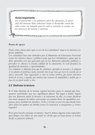 3636
Aviso importante
En el preescolar y los primeros años de educación, la activi-
dad del docente debe enfocarse hacia el desarrollo social del
niño como ser integral, para lo cual es esencial su avance en
los procesos de lectura y escritura.
Punto de apoyo
Entre otras, ¿tiene claro qué es eso de los estándares? Aquí se lo decimos en
pocas palabras:
Los estándares han sido definidos por el Ministerio de Educación Nacional
como los criterios claros y públicos para que los colombianos sepan qué se
debe aprender; son una guía para que en los diferentes planteles públicos o
privados se ofrezca la misma calidad de la educación, lo cual propicia la
igualdad de derechos y oportunidades.
Los estándares se definieron para que los estudiantes aprendan lo necesario y lo apliquen
en la solución de problemas reales, haciendo bien lo que tiene que hacer de acuerdo con su
edad y desarrollo. Para organizarlos se tuvo en cuenta: primero, que fueran coherentes
dentro de su área, y segundo, que tuvieran una secuencia de complejidad a medida que se
pasa de un grado escolar a otro.
2.2 Disfrutar la lectura
Si el niño disfruta de la lectura seguirá leyendo, pues es natural que bus-
quemos actividades que nos signifiquen placer. Sin lugar a dudas, lograr
que sus alumnos amen la lectura y se interesen en ella, es como alcanzar
una meta después de haber atravesado un camino lleno de agradables sor-
presas, pero también de desafíos. Al fin y al cabo es por eso que desde hace
años tanto los padres de familia como los maestros se preguntan: ¿y cómo
lograrlo?
Pues para hacerlo, prepare el camino. Aquí le damos algunas rutas especiales
para dirigir a los niños de esta edad; no olvide que un buen lector se forma
desde su primera infancia.
 