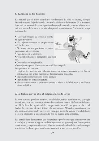 3939
b. La trocha de los bostezos
Es natural que el niño abandone rápidamente lo que le aburre, porque
instintivamente deja de lado lo que no lo divierte o le interesa. Si el maestro
hace del proceso de lectura algo fastidioso o demasiado pesado, sólo obten-
drá una suma de bostezos producidos por el aburrimiento. Por lo tanto tenga
cuidado de:
• Hacer del proceso de lectura y escritu-
ra algo mecánico.
• No dejarlos escoger su propio mate-
rial de lectura.
• No escuchar sus preferencias sobre
personajes de aventuras.
• Regañarlos si se distraen.
• No dejarlos hablar o expresar lo que sien-
ten.
• Coartarles su imaginación.
• No dejarlos opinar libremente sobre el libro o que lo
interpreten a su manera.
• Exigirles leer en voz alta palabras nuevas de manera correcta y con buena
entonación, sin antes permitirles familiarizarse con ellas.
• Imponerles mirar un libro como castigo.
• Imponerles un tema de lectura.
• Hacer evaluaciones o exámenes sobre la visita a la biblioteca y los libros
vistos o leídos.
c. La lectura en voz alta: el mágico efecto de la voz
La voz humana produce matices, tonalidades, refleja sentimientos, contagia
emociones, por eso es una poderosa herramienta para el disfrute de la lectu-
ra. Al facilitar la capacidad de comprensión también se genera placer; el
hecho de entender eleva el ánimo y la autoestima. Al leerle a un niño en voz
alta está acondicionando su cerebro para que asocie la lectura con el disfrute
y lo está invitando a que desarrolle por su cuenta esta actividad.
Las estadísticas demuestran que los padres y profesores que leen en voz alta
a sus hijos y alumnos logran también que estos tengan mejores desempeños
curriculares, ya que convierten el libro en un catalizador de la enseñanza que
suministra las bases para una buena comunicación y comprensión.
 