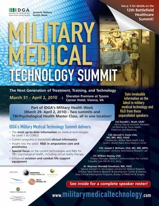 See p. 5 for details on the

                     presents Military
                                                                                                          12th Battlefield
                     Health Week…                                                                              Healthcare
                                                                                                                 Summit!




MILITARY
MEDICAL
TECHNOLOGY SUMMIT
                                                                                                 TM




The Next Generation of Treatment, Training, and Technology
                                                  Sheraton Premiere at Tysons
                                                                                                      Gain invaluable
March 31 - April 2, 2010                      |
                                                  Corner Hotel, Vienna, VA                           information on the
                                                                                                    latest in military
              Part of IDGA’s Military Health Week                                                  medical technology and
           (March 29- April 2, 2010) - Two summits and                                            R&D from these
    TBI/Psychological Health Master Class, all in one location!                                  unparalleled speakers:
                                                                                              Col Donald L. Noah, USAF
                                                                                             Acting Deputy Assistant Secretary
IDGA’s Military Medical Technology Summit delivers:                                        of Defense for Force Health
                                                                                          Protection and Readiness
•   The most up-to-date information on medical technologies
    for Level 1 to CONUS                                                             COL Norvell V. Coots USA,
                                                                                   MC, MD, MSS, FAAD
•   Current programs in battlefield clinical informatics                          Commander, Walter Reed Health Care
•   Insight into the latest R&D in amputation care and                          System ,Walter Reed Army Medical Center
    prosthetics                                                             COL Joseph F. McKeon, USA, MC, MD, MPH,
•   Special focus on the current technologies and R&D for                 Commander, US Army Aeromedical Research Lab
    TBI / psychological health, including virtual reality therapy
                                                                      LTC William Geesey, USA
•   Enhanced aviation and combat life support                       Product Manager, Medical Communications for Combat
    equipment                                                     Casualty Care (MC4), U.S. Army

                                                                Dr. Wayman Wendell Cheatham, MD, FACE
                                                              Special Assistant to the Surgeon General for Medical Research,
Sponsors:                                                  Director, Navy Medical Research & Development Center & Director,
                                                         Navy Clinical Investigation Programs, Bureau of Medicine & Surgery



                                                    See inside for a complete speaker roster!

                                         www.   militarymedicaltechnology .com
 