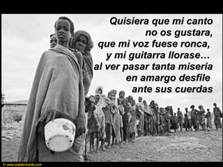 Quisiera que mi cantoQuisiera que mi canto
no os gustara,no os gustara,
que mi voz fuese ronca,que mi voz fuese ronca,
y mi guitarra llorase…y mi guitarra llorase…
al ver pasar tanta miseriaal ver pasar tanta miseria
en amargo desfileen amargo desfile
ante sus cuerdasante sus cuerdas
© www.webdericardo.com
 