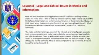 Lesson 8 - Legal and Ethical Issues in Media and
Information
Have you ever shared an inspiring photo or quote on Facebook? Or Instagrammed a
meme you found online? A lot of what we consider everyday media culture is built on this
kind of casual information and content sharing. However, in those moments, did you ever
think about where that content came from or if you were even allowed to use it? What
happens when what you are sharing is someone else’s property? Or could harm
somebody?
The media and information age, especially the Internet, gave tons of people access to
tools for communication and media creation but also opened up many legal loopholes
and ethical challenges. Given its widespread use and the vast majority who now have
access to an array of information, media and information has been the subject of legal,
ethical, and societal problems. While its positive implications are undeniable, there are
issues that come along with it.
 