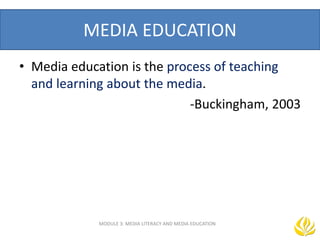 MEDIA EDUCATION
MODULE 3: MEDIA LITERACY AND MEDIA EDUCATION
• Media education is the process of teaching
and learning about the media.
-Buckingham, 2003
 