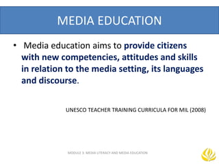 MEDIA EDUCATION
MODULE 3: MEDIA LITERACY AND MEDIA EDUCATION
• Media education aims to provide citizens
with new competencies, attitudes and skills
in relation to the media setting, its languages
and discourse.
TRAINING CURRICULA FOR MIL (2008)
UNESCO TEACHER TRAINING CURRICULA FOR MIL (2008)
--UNESCO TEACHER TRAINING CURRICULA FOR MIL (2008)
 
