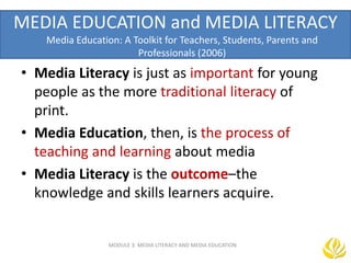 MEDIA EDUCATION and MEDIA LITERACY
Media Education: A Toolkit for Teachers, Students, Parents and
Professionals (2006)
• Media Literacy is just as important for young
people as the more traditional literacy of
print.
• Media Education, then, is the process of
teaching and learning about media
• Media Literacy is the outcome–the
knowledge and skills learners acquire.
MODULE 3: MEDIA LITERACY AND MEDIA EDUCATION
 