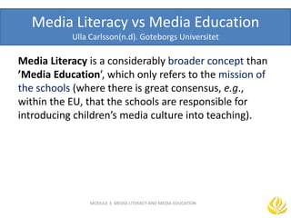 Media Literacy vs Media Education
Ulla Carlsson(n.d). Goteborgs Universitet
Media Literacy is a considerably broader concept than
’Media Education’, which only refers to the mission of
the schools (where there is great consensus, e.g.,
within the EU, that the schools are responsible for
introducing children’s media culture into teaching).
MODULE 3: MEDIA LITERACY AND MEDIA EDUCATION
 