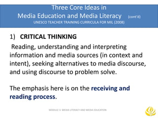 Three Core Ideas in
Media Education and Media Literacy (cont’d)
UNESCO TEACHER TRAINING CURRICULA FOR MIL (2008)
MODULE 3: MEDIA LITERACY AND MEDIA EDUCATION
1) CRITICAL THINKING
Reading, understanding and interpreting
information and media sources (in context and
intent), seeking alternatives to media discourse,
and using discourse to problem solve.
The emphasis here is on the receiving and
reading process.
 