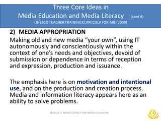 MODULE 3: MEDIA LITERACY AND MEDIA EDUCATION
2) MEDIA APPROPRIATION
Making old and new media “your own”, using IT
autonomously and conscientiously within the
context of one’s needs and objectives, devoid of
submission or dependence in terms of reception
and expression, production and issuance.
The emphasis here is on motivation and intentional
use, and on the production and creation process.
Media and information literacy appears here as an
ability to solve problems.
 