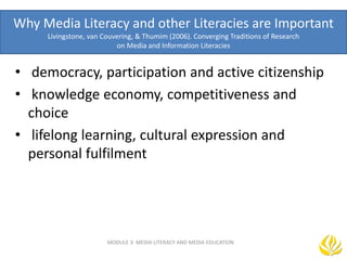 Why Media Literacy and other Literacies are Important
Livingstone, van Couvering, & Thumim (2006). Converging Traditions of Research
on Media and Information Literacies
• democracy, participation and active citizenship
• knowledge economy, competitiveness and
choice
• lifelong learning, cultural expression and
personal fulfilment
MODULE 3: MEDIA LITERACY AND MEDIA EDUCATION
 