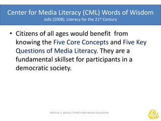 Center for Media Literacy (CML) Words of Wisdom
Jolls (2008). Literacy for the 21st Century
• Citizens of all ages would benefit from
knowing the Five Core Concepts and Five Key
Questions of Media Literacy. They are a
fundamental skillset for participants in a
democratic society.
MODULE 3: MEDIA LITERACY AND MEDIA EDUCATION
 