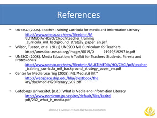 References
• UNESCO (2008). Teacher Training Curricula for Media and information Literacy
http://www.unesco.org/new/fileadmin/M
ULTIMEDIA/HQ/CI/CI/pdf/teacher_training
_curricula_mil_background_strategy_paper_en.pdf
• Wilson, Tuazon, et al. (2011).UNESCO MIL Curriculum for Teachers
http://unesdoc.unesco.org/images/0019/0 01929/192971e.pdf
• UNESCO (2008). Media Education: A Toolkit for Teachers, Students, Parents and
Professionals
http://www.unesco.org/new/fileadmin/MULTIMEDIA/HQ/CI/CI/pdf/teacher
_training_curricula_mil_background_strategy_paper_en.pdf
• Center for Media Learning (2008). ML MediaLit Kit™
http://webspace.ship.edu/hliu/etextbook/the
ory/doc/media%20literacy_v02.pdf
• Goteborgs Universitet, (n.d.). What is Media and Information Literacy
http://www.nordicom.gu.se/sites/default/files/kapitel
pdf/232_what_is_media.pdf
MODULE 3: MEDIA LITERACY AND MEDIA EDUCATION
 