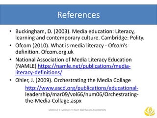 References
• Buckingham, D. (2003). Media education: Literacy,
learning and contemporary culture. Cambridge: Polity.
• Ofcom (2010). What is media literacy - Ofcom’s
definition. Ofcom.org.uk
• National Association of Media Literacy Education
(NAMLE) https://namle.net/publications/media-
literacy-definitions/
• Ohler, J. (2009). Orchestrating the Media Collage
http://www.ascd.org/publications/educational-
leadership/mar09/vol66/num06/Orchestrating-
the-Media-Collage.aspx
MODULE 3: MEDIA LITERACY AND MEDIA EDUCATION
 