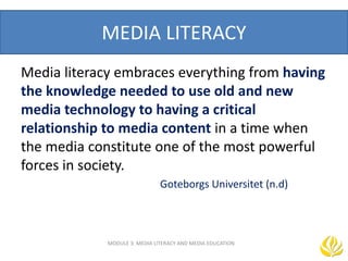 MEDIA LITERACY
Media literacy embraces everything from having
the knowledge needed to use old and new
media technology to having a critical
relationship to media content in a time when
the media constitute one of the most powerful
forces in society.
Goteborgs Universitet (n.d)
MODULE 3: MEDIA LITERACY AND MEDIA EDUCATION
 