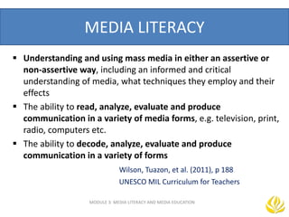 MEDIA LITERACY
 Understanding and using mass media in either an assertive or
non-assertive way, including an informed and critical
understanding of media, what techniques they employ and their
effects
 The ability to read, analyze, evaluate and produce
communication in a variety of media forms, e.g. television, print,
radio, computers etc.
 The ability to decode, analyze, evaluate and produce
communication in a variety of forms
Wilson, Tuazon, et al. (2011), p 188
UNESCO MIL Curriculum for Teachers
MODULE 3: MEDIA LITERACY AND MEDIA EDUCATION
 