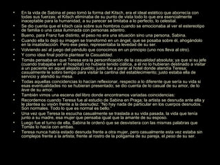 En la vida de Sabina el peso tomó la forma del Kitsch, era el ideal estético que aborrecía con todas sus fuerzas; el Kitsch eliminaba de su punto de vista todo lo que era esencialmente inaceptable para la humanidad, a su parecer se limitaba a lo perfecto, lo celestial. Se dio cuenta que el kitsch caía sobre sus hombros cuando se emocionaba al ver el estereotipo de familia o una casa iluminada con personas adentro. Bueno, para Franz fue distinto, el peso no era una situación sino una persona, Sabina. Cuando ella lo dejó su imagen se transformó en un ángel, que se posaba sobre él, ahogándolo en la insatisfacción. Pero ese peso, representaba la levedad de su ser.  Volviendo así al juego del péndulo que conocimos en un principio (uno nos lleva al otro). Y como idea final podría plantear la  Casualidad. Tomás pensaba en que Teresa era la personificación de la  casualidad  absoluta; ya que si su jefe (cuando trabajaba en el hospital) no hubiera tenido ciática, a él no lo hubieran destinado a visitar a un paciente en aquel alejado pueblo; justo fue a parar al hotel donde atendía Teresa;  casualmente  le sobro tiempo para visitar la cantina del establecimiento; justo estaba ella de servicio y atendió su mesa. Todas aquellas coincidencias lo hacían reflexionar, respecto a lo diferente que sería su vida si esas eventualidades no se hubieran presentado; se dio cuenta de lo casual de su amor, de lo  leve  de su amor. También vimos una escena del libro donde encontramos variadas coincidencias:  Recordemos cuando Teresa fue al estudio de Sabina en Praga; la artista se desnuda ante ella y le plantea su visión frente a la desnudez: “No hay nada de particular en los cuerpos desnudos. Son normales. Todo lo que es normal es bello.” Una vez que Teresa la escucha casualmente se traslada a su vida pasada, la vida que tenía junto a su madre, esa mujer que pensaba igual que la amante de su esposo. Luego fue el turno de ella, Sabina le ordenó que se desvistiera con las mismas palabras que Tomás lo hacía con ambas. Teresa nunca había estado desnuda frente a otra mujer, pero casualmente esta vez estaba sin complejos frente a la artista; frente al rostro de la poligamia de su pareja, el  peso  de su ser. 